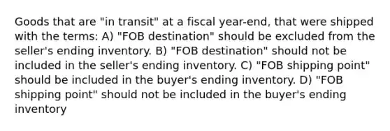 Goods that are "in transit" at a fiscal year-end, that were shipped with the terms: A) "FOB destination" should be excluded from the seller's ending inventory. B) "FOB destination" should not be included in the seller's ending inventory. C) "FOB shipping point" should be included in the buyer's ending inventory. D) "FOB shipping point" should not be included in the buyer's ending inventory