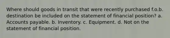 Where should goods in transit that were recently purchased f.o.b. destination be included on the statement of financial position? a. Accounts payable. b. Inventory. c. Equipment. d. Not on the statement of financial position.