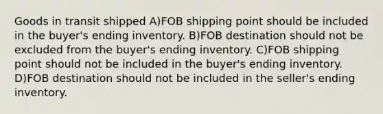 Goods in transit shipped A)FOB shipping point should be included in the buyer's ending inventory. B)FOB destination should not be excluded from the buyer's ending inventory. C)FOB shipping point should not be included in the buyer's ending inventory. D)FOB destination should not be included in the seller's ending inventory.