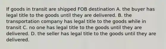 If goods in transit are shipped FOB destination A. the buyer has legal title to the goods until they are delivered. B. the transportation company has legal title to the goods while in transit C. no one has legal title to the goods until they are delivered. D. the seller has legal title to the goods until they are delivered.