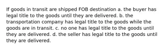 If goods in transit are shipped FOB destination a. the buyer has legal title to the goods until they are delivered. b. the transportation company has legal title to the goods while the goods are in transit. c. no one has legal title to the goods until they are delivered. d. the seller has legal title to the goods until they are delivered.