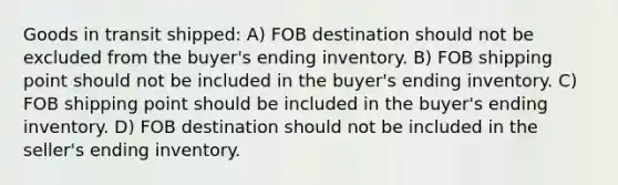 Goods in transit shipped: A) FOB destination should not be excluded from the buyer's ending inventory. B) FOB shipping point should not be included in the buyer's ending inventory. C) FOB shipping point should be included in the buyer's ending inventory. D) FOB destination should not be included in the seller's ending inventory.