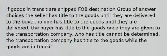 If goods in transit are shipped FOB destination Group of answer choices the seller has title to the goods until they are delivered to the buyer.no one has title to the goods until they are delivered. the buyer has title to the goods once they are given to the transportation company. who has title cannot be determined. the transportation company has title to the goods while the goods are in transit.