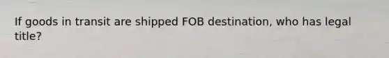 If goods in transit are shipped FOB destination, who has legal title?