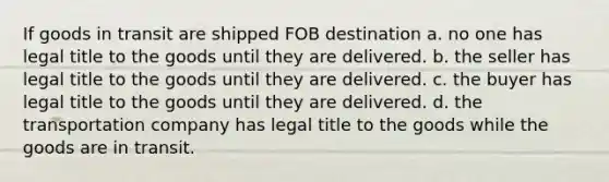 If goods in transit are shipped FOB destination a. no one has legal title to the goods until they are delivered. b. the seller has legal title to the goods until they are delivered. c. the buyer has legal title to the goods until they are delivered. d. the transportation company has legal title to the goods while the goods are in transit.