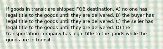 If goods in transit are shipped FOB destination. A) no one has legal title to the goods until they are delivered. B) the buyer has legal title to the goods until they are delivered. C) the seller has legal title to the goods until they are delivered. D) the transportation company has legal title to the goods while the goods are in transit.