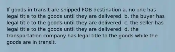 If goods in transit are shipped FOB destination a. no one has legal title to the goods until they are delivered. b. the buyer has legal title to the goods until they are delivered. c. the seller has legal title to the goods until they are delivered. d. the transportation company has legal title to the goods while the goods are in transit.