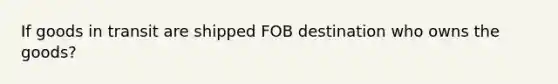 If goods in transit are shipped FOB destination who owns the goods?