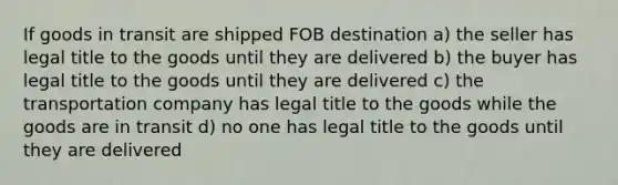 If goods in transit are shipped FOB destination a) the seller has legal title to the goods until they are delivered b) the buyer has legal title to the goods until they are delivered c) the transportation company has legal title to the goods while the goods are in transit d) no one has legal title to the goods until they are delivered