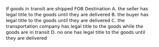 If goods in transit are shipped FOB Destination A. the seller has legal title to the goods until they are delivered B. the buyer has legal title to the goods until they are delivered C. the transportation company has legal title to the goods while the goods are in transit D. no one has legal title to the goods until they are delivered