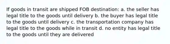 If goods in transit are shipped FOB destination: a. the seller has legal title to the goods until delivery b. the buyer has legal title to the goods until delivery c. the transportation company has legal title to the goods while in transit d. no entity has legal title to the goods until they are delivered