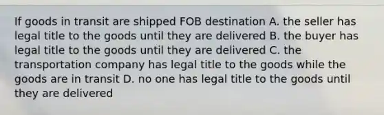 If goods in transit are shipped FOB destination A. the seller has legal title to the goods until they are delivered B. the buyer has legal title to the goods until they are delivered C. the transportation company has legal title to the goods while the goods are in transit D. no one has legal title to the goods until they are delivered