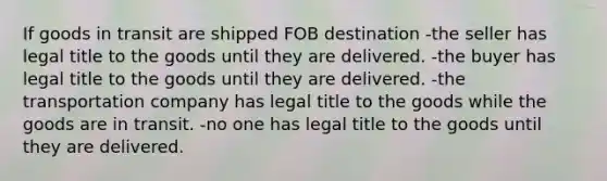 If goods in transit are shipped FOB destination -the seller has legal title to the goods until they are delivered. -the buyer has legal title to the goods until they are delivered. -the transportation company has legal title to the goods while the goods are in transit. -no one has legal title to the goods until they are delivered.