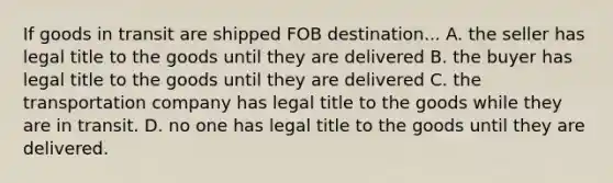 If goods in transit are shipped FOB destination... A. the seller has legal title to the goods until they are delivered B. the buyer has legal title to the goods until they are delivered C. the transportation company has legal title to the goods while they are in transit. D. no one has legal title to the goods until they are delivered.