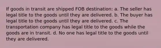 If goods in transit are shipped FOB destination: a. The seller has legal title to the goods until they are delivered. b. The buyer has legal title to the goods until they are delivered. c. The transportation company has legal title to the goods while the goods are in transit. d. No one has legal title to the goods until they are delivered.