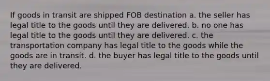 If goods in transit are shipped FOB destination a. the seller has legal title to the goods until they are delivered. b. no one has legal title to the goods until they are delivered. c. the transportation company has legal title to the goods while the goods are in transit. d. the buyer has legal title to the goods until they are delivered.