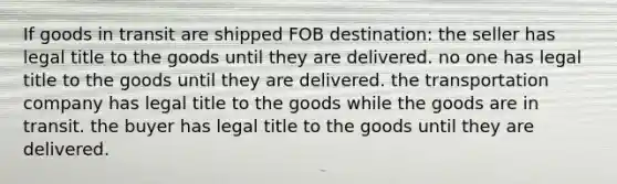 If goods in transit are shipped FOB destination: the seller has legal title to the goods until they are delivered. no one has legal title to the goods until they are delivered. the transportation company has legal title to the goods while the goods are in transit. the buyer has legal title to the goods until they are delivered.