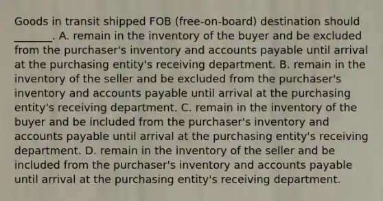 Goods in transit shipped FOB (free-on-board) destination should _______. A. remain in the inventory of the buyer and be excluded from the purchaser's inventory and accounts payable until arrival at the purchasing entity's receiving department. B. remain in the inventory of the seller and be excluded from the purchaser's inventory and accounts payable until arrival at the purchasing entity's receiving department. C. remain in the inventory of the buyer and be included from the purchaser's inventory and accounts payable until arrival at the purchasing entity's receiving department. D. remain in the inventory of the seller and be included from the purchaser's inventory and accounts payable until arrival at the purchasing entity's receiving department.