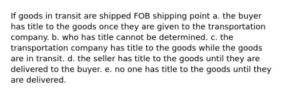 If goods in transit are shipped FOB shipping point a. the buyer has title to the goods once they are given to the transportation company. b. who has title cannot be determined. c. the transportation company has title to the goods while the goods are in transit. d. the seller has title to the goods until they are delivered to the buyer. e. no one has title to the goods until they are delivered.