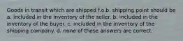 Goods in transit which are shipped f.o.b. shipping point should be a. included in the inventory of the seller. b. included in the inventory of the buyer. c. included in the inventory of the shipping company. d. none of these answers are correct.