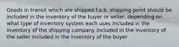 Goods in transit which are shipped f.o.b. shipping point should be included in the inventory of the buyer or seller, depending on what type of inventory system each uses included in the inventory of the shipping company included in the inventory of the seller included in the inventory of the buyer