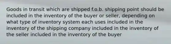 Goods in transit which are shipped f.o.b. shipping point should be included in the inventory of the buyer or seller, depending on what type of inventory system each uses included in the inventory of the shipping company included in the inventory of the seller included in the inventory of the buyer