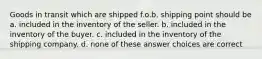 Goods in transit which are shipped f.o.b. shipping point should be a. included in the inventory of the seller. b. included in the inventory of the buyer. c. included in the inventory of the shipping company. d. none of these answer choices are correct