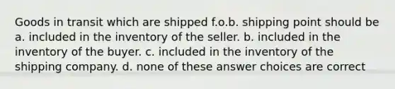 Goods in transit which are shipped f.o.b. shipping point should be a. included in the inventory of the seller. b. included in the inventory of the buyer. c. included in the inventory of the shipping company. d. none of these answer choices are correct