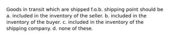 Goods in transit which are shipped f.o.b. shipping point should be a. included in the inventory of the seller. b. included in the inventory of the buyer. c. included in the inventory of the shipping company. d. none of these.