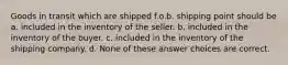 Goods in transit which are shipped f.o.b. shipping point should be a. included in the inventory of the seller. b. included in the inventory of the buyer. c. included in the inventory of the shipping company. d. None of these answer choices are correct.