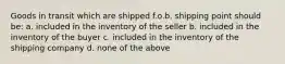 Goods in transit which are shipped f.o.b. shipping point should be: a. included in the inventory of the seller b. included in the inventory of the buyer c. included in the inventory of the shipping company d. none of the above