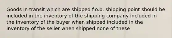 Goods in transit which are shipped f.o.b. shipping point should be included in the inventory of the shipping company included in the inventory of the buyer when shipped included in the inventory of the seller when shipped none of these