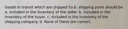 Goods in transit which are shipped f.o.b. shipping point should be a. included in the inventory of the seller. b. included in the inventory of the buyer. c. included in the inventory of the shipping company. d. None of these are correct.