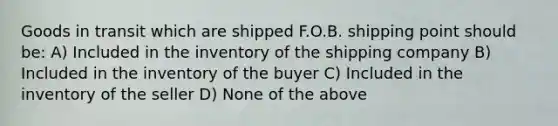 Goods in transit which are shipped F.O.B. shipping point should be: A) Included in the inventory of the shipping company B) Included in the inventory of the buyer C) Included in the inventory of the seller D) None of the above