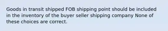 Goods in transit shipped FOB shipping point should be included in the inventory of the buyer seller shipping company None of these choices are correct.