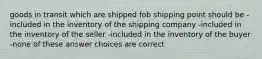 goods in transit which are shipped fob shipping point should be -included in the inventory of the shipping company -included in the inventory of the seller -included in the inventory of the buyer -none of these answer choices are correct