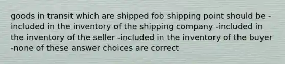 goods in transit which are shipped fob shipping point should be -included in the inventory of the shipping company -included in the inventory of the seller -included in the inventory of the buyer -none of these answer choices are correct