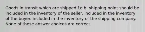 Goods in transit which are shipped f.o.b. shipping point should be included in the inventory of the seller. included in the inventory of the buyer. included in the inventory of the shipping company. None of these answer choices are correct.