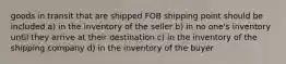 goods in transit that are shipped FOB shipping point should be included a) in the inventory of the seller b) in no one's inventory until they arrive at their destination c) in the inventory of the shipping company d) in the inventory of the buyer