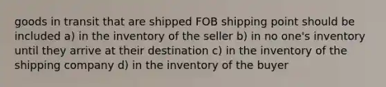 goods in transit that are shipped FOB shipping point should be included a) in the inventory of the seller b) in no one's inventory until they arrive at their destination c) in the inventory of the shipping company d) in the inventory of the buyer