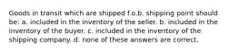 Goods in transit which are shipped f.o.b. shipping point should be: a. included in the inventory of the seller. b. included in the inventory of the buyer. c. included in the inventory of the shipping company. d. none of these answers are correct.