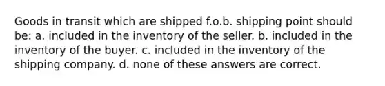 Goods in transit which are shipped f.o.b. shipping point should be: a. included in the inventory of the seller. b. included in the inventory of the buyer. c. included in the inventory of the shipping company. d. none of these answers are correct.