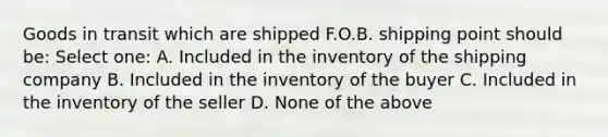 Goods in transit which are shipped F.O.B. shipping point should be: Select one: A. Included in the inventory of the shipping company B. Included in the inventory of the buyer C. Included in the inventory of the seller D. None of the above