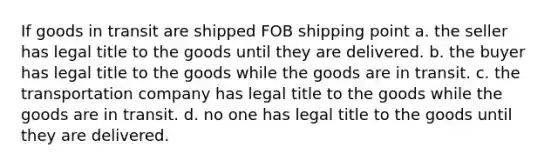 If goods in transit are shipped FOB shipping point a. the seller has legal title to the goods until they are delivered. b. the buyer has legal title to the goods while the goods are in transit. c. the transportation company has legal title to the goods while the goods are in transit. d. no one has legal title to the goods until they are delivered.