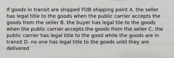 If goods in transit are shipped FOB shipping point A. the seller has legal title to the goods when the public carrier accepts the goods from the seller B. the buyer has legal tile to the goods when the public carrier accepts the goods from the seller C. the public carrier has legal title to the good while the goods are in transit D. no one has legal title to the goods until they are delivered