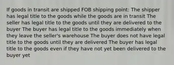 If goods in transit are shipped FOB shipping point: The shipper has legal title to the goods while the goods are in transit The seller has legal title to the goods until they are delivered to the buyer The buyer has legal title to the goods immediately when they leave the seller's warehouse The buyer does not have legal title to the goods until they are delivered The buyer has legal title to the goods even if they have not yet been delivered to the buyer yet