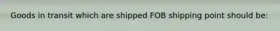 Goods in transit which are shipped FOB shipping point should be: