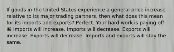 If goods in the United States experience a general price increase relative to its major trading partners, then what does this mean for its imports and exports? Perfect. Your hard work is paying off 😀 Imports will increase. Imports will decrease. Exports will increase. Exports will decrease. Imports and exports will stay the same.