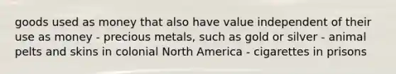 goods used as money that also have value independent of their use as money - precious metals, such as gold or silver - animal pelts and skins in colonial North America - cigarettes in prisons