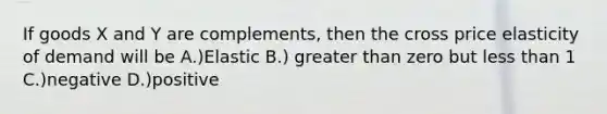 If goods X and Y are complements, then the cross price elasticity of demand will be A.)Elastic B.) <a href='https://www.questionai.com/knowledge/ktgHnBD4o3-greater-than' class='anchor-knowledge'>greater than</a> zero but <a href='https://www.questionai.com/knowledge/k7BtlYpAMX-less-than' class='anchor-knowledge'>less than</a> 1 C.)negative D.)positive